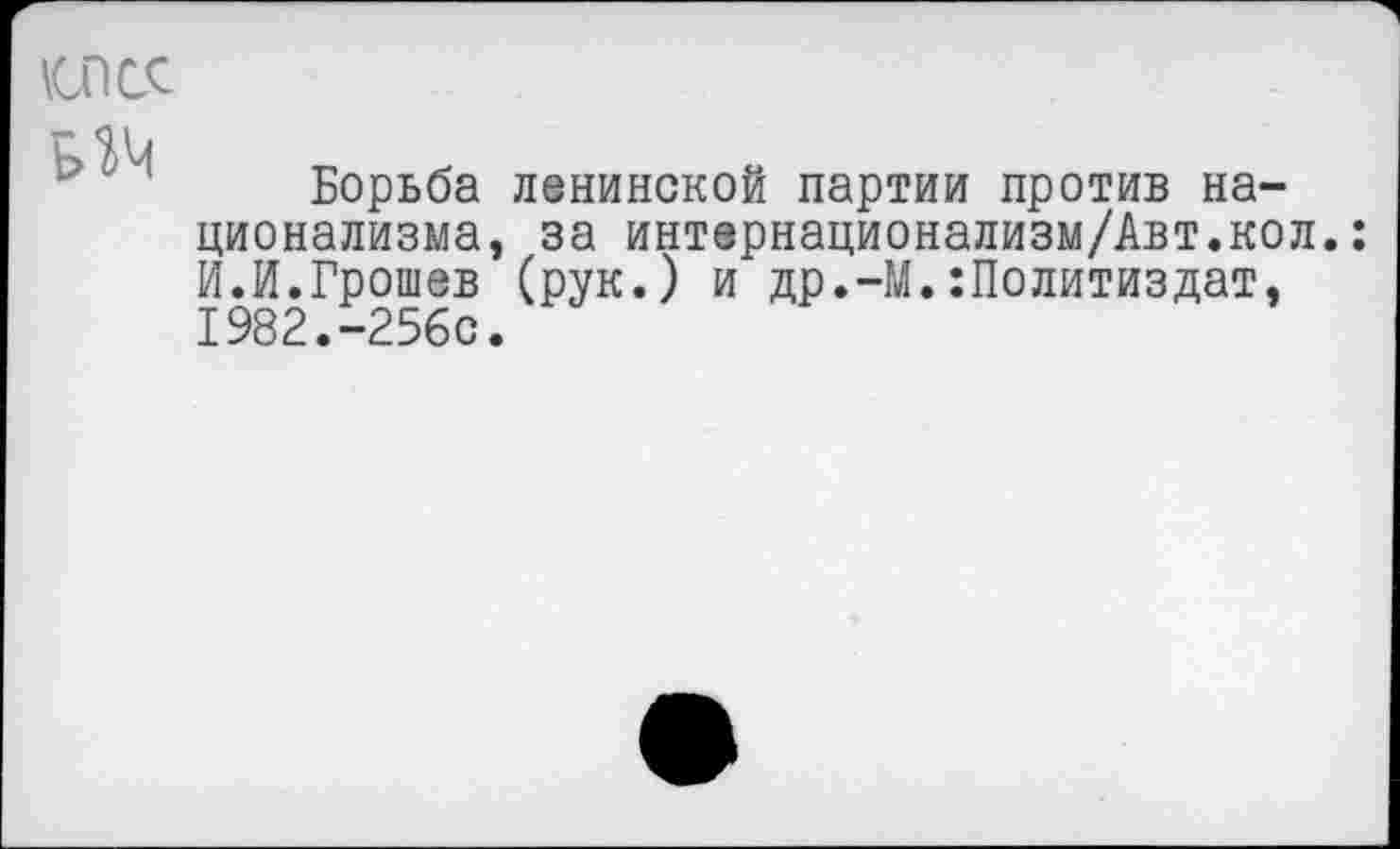 ﻿клее ИМ
Борьба ленинской партии против национализма, за интернационализм/Авт.кол.: И.И.Грошев (рук.) и др.-М.Политиздат, 1982.-256с.